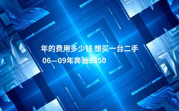 年的费用多少钱 想买一台二手 06—09年奔驰S350